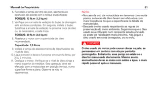 Manual do Proprietário 61
6. Reinstale a tampa do filtro de óleo, apertando os
parafusos de acordo com o torque especificado:
TORQUE: 12 N.m (1,2 kg.m)
7. Verifique se a arruela de vedação do bujão de drenagem
está em boas condições. Em seguida, instale o bujão.
Substitua a arruela de vedação na próxima troca de óleo
ou, se necessário, a cada troca.
TORQUE: 30 N.m (3,0 kg.m)
8. Abasteça o motor com a quantidade de óleo
recomendado.
Capacidade: 1,5 litros
9. Instale a tampa de abastecimento de óleo/medidor do
nível de óleo.
10. Ligue o motor e deixe-o funcionar em marcha lenta, por
2 ou 3 minutos.
11. Desligue o motor. Verifique se o nível de óleo atinge a
marca superior do medidor. Esta operação deve ser
efetuada com a motocicleta em posição vertical, numa
superfície firme e plana. Observe se não há
vazamentos.
NOTA
• No caso de uso da motocicleta em terrenos com muita
poeira, as trocas de óleo devem ser efetuadas com
mais freqüência do que a especificada na tabela de
manutenção.
• Descarte o óleo usado respeitando as regras de
preservação do meio ambiente. Sugerimos que o óleo
usado seja colocado num recipiente selado e levado
ao posto de reciclagem mais próximo. Não jogue o
óleo usado em ralos de esgotos, ou no solo.
c
O óleo usado do motor pode causar câncer na pele, se
permanecer em contato com ela por períodos
prolongados. Entretanto, esse perigo só existe se o
óleo for manuseado diariamente. Mesmo assim,
aconselhamos lavar as mãos com sabão e água, o mais
rápido possível, após o manuseio.
 