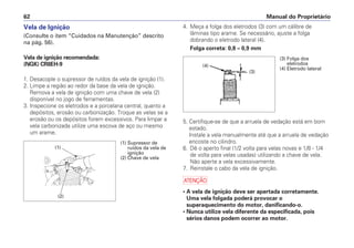 4. Meça a folga dos eletrodos (3) com um cálibre de
lâminas tipo arame. Se necessário, ajuste a folga
dobrando o eletrodo lateral (4).
Folga correta: 0,8 – 0,9 mm
5. Certifique-se de que a arruela de vedação está em bom
estado.
Instale a vela manualmente até que a arruela de vedação
encoste no cilindro.
6. Dê o aperto final (1/2 volta para velas novas e 1/8 - 1/4
de volta para velas usadas) utilizando a chave de vela.
Não aperte a vela excessivamente.
7. Reinstale o cabo da vela de ignição.
a
• A vela de ignição deve ser apertada corretamente.
Uma vela folgada poderá provocar o
superaquecimento do motor, danificando-o.
• Nunca utilize vela diferente da especificada, pois
sérios danos podem ocorrer ao motor.
Manual do Proprietário
62
Vela de Ignição
(Consulte o item “Cuidados na Manutenção” descrito
na pág. 56).
Vela de ignição recomendada:
(NGK) CR8EH-9
1. Desacople o supressor de ruídos da vela de ignição (1).
2. Limpe a região ao redor da base da vela de ignição.
Remova a vela de ignição com uma chave de vela (2)
disponível no jogo de ferramentas.
3. Inspecione os eletrodos e a porcelana central, quanto a
depósitos, erosão ou carbonização. Troque as velas se a
erosão ou os depósitos forem excessivos. Para limpar a
vela carbonizada utilize uma escova de aço ou mesmo
um arame.
(2)
(1)
(1) Supressor de
ruídos da vela de
ignição
(2) Chave de vela
(4)
(3)
(3) Folga dos
eletrodos
(4) Eletrodo lateral
 