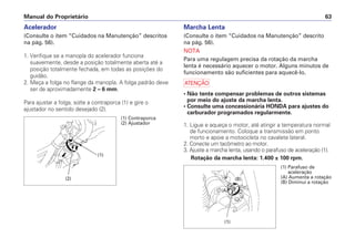 Manual do Proprietário 63
Acelerador
(Consulte o item “Cuidados na Manutenção” descritos
na pág. 56).
1. Verifique se a manopla do acelerador funciona
suavemente, desde a posição totalmente aberta até a
posição totalmente fechada, em todas as posições do
guidão.
2. Meça a folga no flange da manopla. A folga padrão deve
ser de aproximadamente 2 – 6 mm.
Para ajustar a folga, solte a contraporca (1) e gire o
ajustador no sentido desejado (2).
Marcha Lenta
(Consulte o item “Cuidados na Manutenção” descrito
na pág. 56).
NOTA
Para uma regulagem precisa da rotação da marcha
lenta é necessário aquecer o motor. Alguns minutos de
funcionamento são suficientes para aquecê-lo.
a
• Não tente compensar problemas de outros sistemas
por meio do ajuste da marcha lenta.
• Consulte uma concessionária HONDA para ajustes do
carburador programados regularmente.
1. Ligue e aqueça o motor, até atingir a temperatura normal
de funcionamento. Coloque a transmissão em ponto
morto e apoie a motocicleta no cavalete lateral.
2. Conecte um tacômetro ao motor.
3. Ajuste a marcha lenta, usando o parafuso de aceleração (1).
Rotação da marcha lenta: 1.400 ± 100 rpm.
(1)
(2)
(1) Contraporca
(2) Ajustador
(1) Parafuso de
aceleração
(A) Aumenta a rotação
(B) Diminui a rotação
(A)
(B)
(1)
 