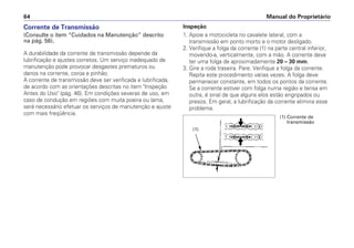 Inspeção
1. Apoie a motocicleta no cavalete lateral, com a
transmissão em ponto morto e o motor desligado.
2. Verifique a folga da corrente (1) na parte central inferior,
movendo-a, verticalmente, com a mão. A corrente deve
ter uma folga de aproximadamente 20 – 30 mm.
3. Gire a roda traseira. Pare. Verifique a folga da corrente.
Repita este procedimento várias vezes. A folga deve
permanecer constante, em todos os pontos da corrente.
Se a corrente estiver com folga numa região e tensa em
outra, é sinal de que alguns elos estão engripados ou
presos. Em geral, a lubrificação da corrente elimina esse
problema.
Manual do Proprietário
64
Corrente de Transmissão
(Consulte o item “Cuidados na Manutenção” descrito
na pág. 56).
A durabilidade da corrente de transmissão depende da
lubrificação e ajustes corretos. Um serviço inadequado de
manutenção pode provocar desgastes prematuros ou
danos na corrente, coroa e pinhão.
A corrente de transmissão deve ser verificada e lubrificada,
de acordo com as orientações descritas no item Inspeção
Antes do Uso (pág. 46). Em condições severas de uso, em
caso de condução em regiões com muita poeira ou lama,
será necessário efetuar os serviços de manutenção e ajuste
com mais freqüência.
(1) Corrente de
transmissão
(1)
 