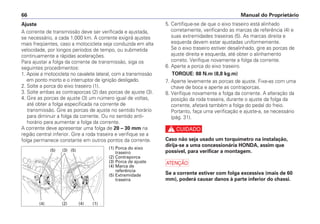 5. Certifique-se de que o eixo traseiro está alinhado
corretamente, verificando as marcas de referência (4) e
suas extremidades traseiras (5). As marcas direita e
esquerda devem estar ajustadas uniformemente.
Se o eixo traseiro estiver desalinhado, gire as porcas de
ajuste direita e esquerda, até obter o alinhamento
correto. Verifique novamente a folga da corrente.
6. Aperte a porca do eixo traseiro.
TORQUE: 88 N.m (8,8 kg.m)
7. Aperte levemente as porcas de ajuste. Fixe-as com uma
chave de boca e aperte as contraporcas.
8. Verifique novamente a folga da corrente. A alteração da
posição da roda traseira, durante o ajuste da folga da
corrente, afetará também a folga do pedal do freio.
Portanto, faça uma verificação e ajuste-a, se necessário
(pág. 31).
c
Caso não seja usado um torquímetro na instalação,
dirija-se a uma concessionária HONDA, assim que
possível, para verificar a montagem.
a
Se a corrente estiver com folga excessiva (mais de 60
mm), poderá causar danos à parte inferior do chassi.
Manual do Proprietário
66
Ajuste
A corrente de transmissão deve ser verificada e ajustada,
se necessário, a cada 1.000 km. A corrente exigirá ajustes
mais freqüentes, caso a motocicleta seja conduzida em alta
velocidade, por longos períodos de tempo, ou submetida
continuamente a rápidas acelerações.
Para ajustar a folga da corrente de transmissão, siga os
seguintes procedimentos:
1. Apoie a motocicleta no cavalete lateral, com a transmissão
em ponto morto e o interruptor de ignição desligado.
2. Solte a porca do eixo traseiro (1).
3. Solte ambas as contraporcas (2) das porcas de ajuste (3).
4. Gire as porcas de ajuste (3) um número igual de voltas,
até obter a folga especificada na corrente de
transmissão. Gire as porcas de ajuste no sentido horário
para diminuir a folga da corrente. Ou no sentido anti-
horário para aumentar a folga da corrente.
A corrente deve apresentar uma folga de 20 – 30 mm na
região central inferior. Gire a roda traseira e verifique se a
folga permanece constante em outros pontos da corrente.
(1) Porca do eixo
traseiro
(2) Contraporca
(3) Porca de ajuste
(4) Marca de
referência
(5) Extremidade
traseira
(2) (4) (1)
(4)
(5)
(5) (3)
 