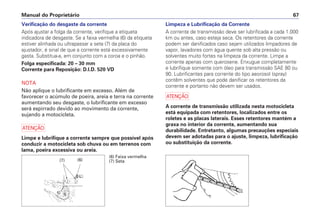 Manual do Proprietário 67
Verificação do desgaste da corrente
Após ajustar a folga da corrente, verifique a etiqueta
indicadora de desgaste. Se a faixa vermelha (6) da etiqueta
estiver alinhada ou ultrapassar a seta (7) da placa do
ajustador, é sinal de que a corrente está excessivamente
gasta. Substitua-a, em conjunto com a coroa e o pinhão.
Folga especificada: 20 – 30 mm
Corrente para Reposição: D.I.D. 520 VD
NOTA
Não aplique o lubrificante em excesso. Além de
favorecer o acúmulo de poeira, areia e terra na corrente
aumentando seu desgaste, o lubrificante em excesso
será espirrado devido ao movimento da corrente,
sujando a motocicleta.
a
Limpe e lubrifique a corrente sempre que possível após
conduzir a motocicleta sob chuva ou em terrenos com
lama, poeira excessiva ou areia.
Limpeza e Lubrificação da Corrente
A corrente de transmissão deve ser lubrificada a cada 1.000
km ou antes, caso esteja seca. Os retentores da corrente
podem ser danificados caso sejam utilizados limpadores de
vapor, lavadores com água quente sob alta pressão ou
solventes muito fortes na limpeza da corrente. Limpe a
corrente apenas com querosene. Enxugue completamente
e lubrifique somente com óleo para transmissão SAE 80 ou
90. Lubrificantes para corrente do tipo aeorosol (spray)
contêm solventes que pode danificar os retentores da
corrente e portanto não devem ser usados.
a
A corrente de transmissão utilizada nesta motocicleta
está equipada com retentores, localizados entre os
roletes e as placas laterais. Esses retentores mantém a
graxa no interior da corrente, aumentando sua
durabilidade. Entretanto, algumas precauções especiais
devem ser adotadas para o ajuste, limpeza, lubrificação
ou substituição da corrente.
(6) Faixa vermelha
(7) Seta
(6)
(7)
 