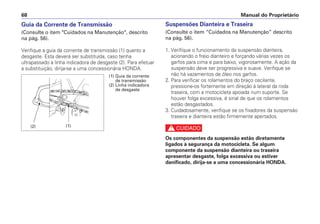 Suspensões Dianteira e Traseira
(Consulte o item “Cuidados na Manutenção” descrito
na pág. 56).
1. Verifique o funcionamento da suspensão dianteira,
acionando o freio dianteiro e forçando várias vezes os
garfos para cima e para baixo, vigorosamente. A ação da
suspensão deve ser progressiva e suave. Verifique se
não há vazamentos de óleo nos garfos.
2. Para verificar os rolamentos do braço oscilante,
pressione-os fortemente em direção à lateral da roda
traseira, com a motocicleta apoiada num suporte. Se
houver folga excessiva, é sinal de que os rolamentos
estão desgastados.
3. Cuidadosamente, verifique se os fixadores da suspensão
traseira e dianteira estão firmemente apertados.
c
Os componentes da suspensão estão diretamente
ligados à segurança da motocicleta. Se algum
componente da suspensão dianteira ou traseira
apresentar desgaste, folga excessiva ou estiver
danificado, dirija-se a uma concessionária HONDA.
Manual do Proprietário
68
Guia da Corrente de Transmissão
(Consulte o item Cuidados na Manutenção, descrito
na pág. 56).
Verifique a guia da corrente de transmissão (1) quanto a
desgaste. Esta deverá ser substituída, caso tenha
ultrapassado a linha indicadora de desgaste (2). Para efetuar
a substituição, dirija-se a uma concessionária HONDA.
(1) Guia da corrente
de transmissão
(2) Linha indicadora
de desgaste
(1)
(2)
 