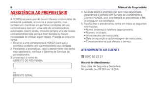 Manual do Proprietário
6
ASSISTÊNCIA AO PROPRIETÁRIO
A HONDA se preocupa não só em oferecer motocicletas de
excelente qualidade, economia e desempenho, mas
também em mantê-las em perfeitas condições de uso,
contando para isso com uma rede de concessionárias
autorizadas. Assim sendo, consulte sempre uma de nossas
concessionárias toda vez que tiver dúvidas ou houver
necessidade de efetuar algum reparo. Proceda da seguinte
forma:
1. Dirija-se a uma concessionária HONDA para que a
anomalia existente em sua motocicleta seja corrigida.
2. Persistindo a anomalia ou caso o atendimento não tenha
sido satisfatório, notifique o Gerente de Serviços da
concessionária.
3. Anote aqui o nome do:
GERENTE DE PÓS-VENDA
ou
GERENTE GERAL
4. Se ainda assim a anomalia não tiver sido solucionada,
oferecemos o contato com Serviço de Atendimento a
Clientes HONDA, pois este tomará as providências a fim
de assegurar sua satisfação.
5. Para facilitar o atendimento, tenha em mãos as seguintes
informações:
• Nome, endereço e telefone do proprietário;
• Número do chassi;
• Ano e modelo da motocicleta;
• Data de aquisição e quilometragem da motocicleta;
• Concessionária na qual efetuou o serviço.
ATENDIMENTO AO CLIENTE
 0800 55 22 21
Horário de Atendimento:
Dias úteis, de Segunda a Sexta-feira
No período das 08:30 h às 18:00 h.
 