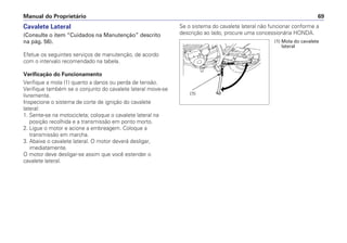 Manual do Proprietário 69
Cavalete Lateral
(Consulte o item “Cuidados na Manutenção” descrito
na pág. 56).
Efetue os seguintes serviços de manutenção, de acordo
com o intervalo recomendado na tabela.
Verificação do Funcionamento
Verifique a mola (1) quanto a danos ou perda de tensão.
Verifique também se o conjunto do cavalete lateral move-se
livremente.
Inspecione o sistema de corte de ignição do cavalete
lateral:
1. Sente-se na motocicleta; coloque o cavalete lateral na
posição recolhida e a transmissão em ponto morto.
2. Ligue o motor e acione a embreagem. Coloque a
transmissão em marcha.
3. Abaixe o cavalete lateral. O motor deverá desligar,
imediatamente.
O motor deve desligar-se assim que você estender o
cavalete lateral.
Se o sistema do cavalete lateral não funcionar conforme a
descrição ao lado, procure uma concessionária HONDA.
(1) Mola do cavalete
lateral
(1)
 