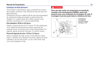 Manual do Proprietário 71
Instalação da Roda Dianteira
Para instalar a roda dianteira, siga o procedimento inverso
da remoção. Introduza o eixo através do cubo da roda e do
garfo esquerdo.
Certifique-se de que a saliência (6) da caixa de engrenagens
do velocímetro esteja encostada na parte traseira do
ressalto (7), no garfo direito (8). Instale e aperte o eixo
dianteiro, de acordo com o torque especificado:
Eixo dianteiro: 59 N.m (5,9 kg.m)
Instale o suporte do eixo com a marca UP (9) voltada para
cima. Aperte primeiramente as porcas superiores do
suporte do eixo, de acordo com o torque especificado. Em
seguida, aperte as porcas inferiores, no mesmo torque.
Porca do Suporte do eixo: 12 N.m (1,2 kg.m)
Após a instalação da roda, acione o freio dianteiro várias
vezes e verifique se a roda gira livremente, depois de soltar
a alavanca. Se isto não ocorrer, ou se o freio travar, faça
uma nova inspeção na roda.
c
Caso não seja usado um torquímetro na instalação,
consulte uma concessionária HONDA, assim que
possível, para uma verificação da montagem da roda. A
montagem incorreta pode reduzir a eficiência do freio.
(6) Saliência
(7) Ressalto
(8) Garfo direito
(9) Marca UP
(6)
(8)
(7)
(9)
 