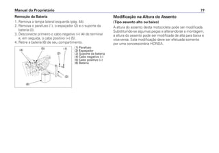 Manual do Proprietário 77
Remoção da Bateria
1. Remova a tampa lateral esquerda (pág. 44).
2. Remova o parafuso (1), o espaçador (2) e o suporte da
bateria (3).
3. Desconecte primeiro o cabo negativo (–) (4) do terminal
e, em seguida, o cabo positivo (+) (5).
4. Retire a bateria (6) de seu compartimento.
Modificação na Altura do Assento
(Tipo assento alto ou baixo)
A altura do assento desta motocicleta pode ser modificada.
Substituindo-se algumas peças e alterando-se a montagem,
a altura do assento pode ser modificada de alta para baixa e
vice-versa. Esta modificação deve ser efetuada somente
por uma concessionária HONDA.
(1) Parafuso
(2) Espaçador
(3) Suporte da bateria
(4) Cabo negativo (–)
(5) Cabo positivo (+)
(6) Bateria
(3)
(2)
(6)
(1)
(4)
(5)
 
