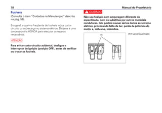 c
Não use fusíveis com amperagem diferente da
especificada, nem os substitua por outros materiais
condutores. Isto poderá causar sérios danos ao sistema
elétrico, provocando falta de luz, perda de potência do
motor e, inclusive, incêndios.
Manual do Proprietário
78
Fusíveis
(Consulte o item “Cuidados na Manutenção” descrito
na pág. 56).
Em geral, a queima freqüente de fusíveis indica curto-
circuito ou sobrecarga no sistema elétrico. Dirija-se a uma
concessionária HONDA para executar os reparos
necessários.
a
Para evitar curto-circuito acidental, desligue o
interruptor de ignição (posição OFF), antes de verificar
ou trocar os fusíveis.
(1) Fusível queimado
(1)
 