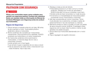 4. Obedeça a todas as leis de trânsito.
• Velocidade excessiva é um fator comum a muitos
acidentes. Obedeça aos limites de velocidade e
NUNCA dirija além do que as condições o permitam.
• Sinalize antes de fazer conversões ou mudar de pista.
• O tamanho e a maneabilidade da motocicleta podem
surpreender outros motociclistas e motoristas.
5. Não seja surpreendido por outros motoristas. Tenha
muita atenção nos cruzamentos, entradas e saídas de
estacionamentos e nas vias expressas ou rodovias.
6. Mantenha ambas as mãos no guidão e os pés nos pedais
de apoio enquanto estiver dirigindo. O passageiro deve
segurar-se com as duas mãos no piloto e manter os pés
apoiados nos pedais de apoio.
7. Nunca deixe sua motocicleta abandonada com o motor
ligado.
8. Faça a regulagem do espelho retrovisor .
Manual do Proprietário 7
PILOTAGEM COM SEGURANÇA
c
Pilotar uma motocicleta requer certos cuidados para
garantir sua segurança pessoal. Conheça tais requisitos
lendo com atenção todas as informações do Manual do
Condutor/Pilotagem com Segurança antes de conduzir
sua motocicleta.
Regras de Segurança
1. Efetue sempre a inspeção antes do uso (pág. 46) antes
de dar a partida no motor. Você poderá prevenir
acidentes e danos à motocicleta.
2. Muitos acidentes são causados por motociclistas
inexperientes. Dirija somente se for habilitado. NUNCA
empreste sua motocicleta a um piloto inexperiente.
3. Na maioria dos acidentes entre automóveis e
motocicletas, o motorista alega não ter visto a
motocicleta, portanto:
• ande sempre com o farol ligado;
• use sempre roupas e capacetes de cor clara e visível;
• não se posicione nas áreas onde o motorista tem sua
visão encoberta. Veja e seja visto.
 