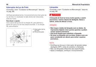 Lâmpadas
(Consulte o item “Cuidados na Manutenção” descrito
na pág. 56).
c
A lâmpada do farol se torna muito quente, e assim
permanece, mesmo depois de desligada. Deixe-a
esfriar, antes de efetuar a troca.
a
• Não toque o bulbo da lâmpada com os dedos. As
impressões digitais criam pontos quentes e podem
causar queima prematura.
• Use luvas limpas para substituir a lâmpada.
• Se tocar na lâmpada com as mãos, limpe-a com um
pano umedecido em álcool, para evitar a queima
prematura.
NOTA
• Certifique-se de que o interruptor de ignição esteja
desligado (OFF), antes de substituir a lâmpada.
• Não use lâmpadas diferentes das especificadas.
• Após a instalação, verifique o funcionamento.
Manual do Proprietário
80
Interruptor da Luz do Freio
(Consulte o item “Cuidados na Manutenção” descrito
na pág. 56).
Verifique periodicamente o funcionamento do interruptor da
luz do freio (1), localizado no lado direito da motocicleta,
atrás do motor.
Para fazer o ajuste:
Gire a porca de ajuste (2) na direção (A), para adiantar o
ponto em que a luz do freio deverá acender. E na direção
(B), para atrasá-lo.
(1) Interruptor da luz
do freio
(2) Porca de ajuste
(2)
(1)
(A)
(B)
 