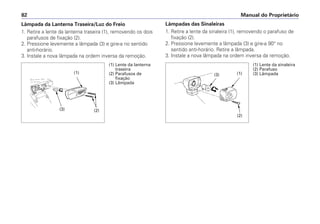Lâmpadas das Sinaleiras
1. Retire a lente da sinaleira (1), removendo o parafuso de
fixação (2).
2. Pressione levemente a lâmpada (3) e gire-a 90° no
sentido anti-horário. Retire a lâmpada.
3. Instale a nova lâmpada na ordem inversa da remoção.
Manual do Proprietário
82
Lâmpada da Lanterna Traseira/Luz do Freio
1. Retire a lente da lanterna traseira (1), removendo os dois
parafusos de fixação (2).
2. Pressione levemente a lâmpada (3) e gire-a no sentido
anti-horário.
3. Instale a nova lâmpada na ordem inversa da remoção.
(1) Lente da lanterna
traseira
(2) Parafusos de
fixação
(3) Lâmpada
(1) Lente da sinaleira
(2) Parafuso
(3) Lâmpada
(2)
(3)
(1) (3) (1)
(2)
 