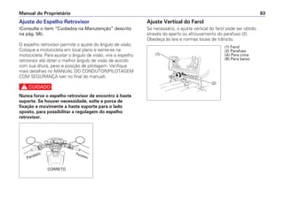 Ajuste do Espelho Retrovisor
(Consulte o item “Cuidados na Manutenção” descrito
na pág. 56).
O espelho retrovisor permite o ajuste do ângulo de visão.
Coloque a motocicleta em local plano e sente-se na
motocicleta. Para ajustar o ângulo de visão, vire o espelho
retrovisor até obter o melhor ângulo de visão de acordo
com sua altura, peso e posição de pilotagem. Verifique
mais detalhes no MANUAL DO CONDUTOR/PILOTAGEM
COM SEGURANÇA (ver no final do manual).
c
Nunca force o espelho retrovisor de encontro à haste
suporte. Se houver necessidade, solte a porca de
fixação e movimente a haste suporte para o lado
oposto, para possibilitar a regulagem do espelho
retrovisor.
Ajuste Vertical do Farol
Se necessário, o ajuste vertical do farol pode ser obtido
através do aperto ou afrouxamento do parafuso (2).
Obedeça às leis e normas locais de trânsito.
Manual do Proprietário 83
Paralelo
CORRETO
Paralelo
(1) Farol
(2) Parafuso
(A) Para cima
(B) Para baixo
(1)
(B)
(A)
(2)
 