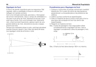Manual do Proprietário
84
Regulagem do Farol
O farol é de grande importância para sua segurança. Mal
regulado, reduz a visibilidade e ofusca os veículos que
trafegam em sentido contrário.
Com uma inclinação acentuada, para baixo, o farol apesar
de iluminar intensamente, reduz o campo de visibilidade e o
traz para muito perto da moto, deixando às escuras o que
está mais à frente. Com uma inclinação nula, totalmente
reto, o farol iluminará fracamente, apenas a partir de uma
grande distância da moto, deixando às escuras o espaço
próximo da moto.
Sempre que necessário pilotar à noite, você logo perceberá
quando é preciso regular o farol. Mas não deixe de testar
sua regulagem antes de enfrentar a noite.
Procedimentos para a Regulagem do Farol
1. Coloque a motocicleta na posição vertical (sem cavalete)
distante de 10 m a partir do centro da roda dianteira e
perpendicular a uma parede plana e de preferência não
refletiva.
2. Calibre os pneus conforme as especificações.
3. Solte os fixadores do farol e incline o farol para cima ou
para baixo até a projeção do farol ficar dentro das
especificações.
4. Reaperte os fixadores do farol.
Obs.: O peso do passageiro mais carga podem afetar
consideravelmente a regulagem do farol. Varie a
regulagem considerando o peso do passageiro mais
carga.
y = máximo 1,2 m
x  y/5
Obs.: O facho do farol deve alcançar 100 m no máximo.
 