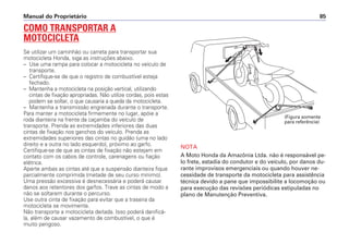 COMO TRANSPORTAR A
MOTOCICLETA
Se utilizar um caminhão ou carreta para transportar sua
motocicleta Honda, siga as instruções abaixo.
– Use uma rampa para colocar a motocicleta no veículo de
transporte.
– Certifique-se de que o registro de combustível esteja
fechado.
– Mantenha a motocicleta na posição vertical, utilizando
cintas de fixação apropriadas. Não utilize cordas, pois estas
podem se soltar, o que causaria a queda da motocicleta.
– Mantenha a transmissão engrenada durante o transporte.
Para manter a motocicleta firmemente no lugar, apóie a
roda dianteira na frente da caçamba do veículo de
transporte. Prenda as extremidades inferiores das duas
cintas de fixação nos ganchos do veículo. Prenda as
extremidades superiores das cintas no guidão (uma no lado
direito e a outra no lado esquerdo), próximo ao garfo.
Certifique-se de que as cintas de fixação não estejam em
contato com os cabos de controle, carenagens ou fiação
elétrica.
Aperte ambas as cintas até que a suspensão dianteira fique
parcialmente comprimida (metade de seu curso mínimo).
Uma pressão excessiva é desnecessária e poderá causar
danos aos retentores dos garfos. Trave as cintas de modo a
não se soltarem durante o percurso.
Use outra cinta de fixação para evitar que a traseira da
motocicleta se movimente.
Não transporte a motocicleta deitada. Isso poderá danificá-
la, além de causar vazamento de combustível, o que é
muito perigoso.
NOTA
A Moto Honda da Amazônia Ltda. não é responsável pe-
lo frete, estadia do condutor e do veículo, por danos du-
rante improvisos emergenciais ou quando houver ne-
cessidade de transporte da motocicleta para assistência
técnica devido a pane que impossibilite a locomoção ou
para execução das revisões periódicas estipuladas no
plano de Manutenção Preventiva.
Manual do Proprietário 85
(Figura somente
para referência)
 