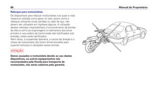 Reboque para motocicletas
Os dispositivos para rebocar motocicletas nos quais a roda
traseira é utilizada como apoio no solo, assim como o
reboque utilizando corda cambão ou cabo de aço, não
devem ser utilizados em hipótese alguma. A utilização
destes métodos impossibilitará o funcionamento da bomba
de óleo e como as engrenagens e rolamentos dos eixos
primário e secundário da transmissão são lubrificados sob
pressão, estes serão danificados.
Além disso, a suspensão dianteira, a coluna de direção e o
chassi da motocicleta não foram dimensionados para
suportar esforços e vibrações nesse sentido.
a
Danos causados à motocicleta devido ao uso destes
dispositivos, ou outros equipamentos não
recomendados pela Honda para transporte da
motocicleta, não serão cobertos pela garantia.
Manual do Proprietário
86
 