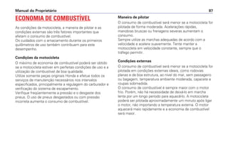 ECONOMIA DE COMBUSTÍVEL
As condições da motocicleta, a maneira de pilotar e as
condições externas são três fatores importantes que
afetam o consumo de combustível.
Os cuidados com o amaciamento durante os primeiros
quilômetros de uso também contribuem para este
desempenho.
Condições da motocicleta
O máximo de economia de combustível poderá ser obtido
se a motocicleta estiver em perfeitas condições de uso e a
utilização de combustível de boa qualidade.
Utilize somente peças originais Honda e efetue todos os
serviços de manutenção necessários nos intervalos
especificados, principalmente a regulagem do carburador e
verificação do sistema de escapamento.
Verifique freqüentemente a pressão e o desgaste dos
pneus. O uso de pneus desgastados ou com pressão
incorreta aumenta o consumo de combustível.
Maneira de pilotar
O consumo de combustível será menor se a motocicleta for
pilotada de forma moderada. Acelerações rápidas,
manobras bruscas ou frenagens severas aumentam o
consumo.
Sempre utilize as marchas adequadas de acordo com a
velocidade e acelere suavemente. Tente manter a
motocicleta em velocidade constante, sempre que o
tráfego permitir.
Condições externas
O consumo de combustível será menor se a motocicleta for
pilotada em condições externas ideais, como rodovias
planas e de boa estrutura, ao nível do mar, sem passageiro
ou bagagem, temperatura ambiente moderada, capacete e
roupas sobmedida.
O consumo de combustível é sempre maior com o motor
frio. Porém, não há necessidade de deixá-lo em marcha
lenta por um longo período para aquecê-lo. A motocicleta
poderá ser pilotada aproximadamente um minuto após ligar
o motor, não importando a temperatura externa. O motor
aquecerá mais rapidamente e a economia de combustível
será maior.
Manual do Proprietário 87
 