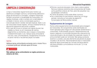 • Elimine o acúmulo de poeira, terra, barro, areia e pedras.
Remova materiais estranhos dos componentes de fricção,
como pastilhas e discos de freio, para não prejudicar sua
durabilidade e eficiência.
• O atrito de pedras e areia pode afetar a pintura.
• Se a motocicleta for permanecer inativa por um longo
período, consulte as instruções da página 91,
Conservação de Motocicletas Inativas.
Equipamentos de Lavagem
Nunca utilize equipamentos de alta pressão para a lavagem
da motocicleta. Os componentes serão danificados se
forem aplicados jatos d’água em alta pressão diretamente à
motocicleta. A alta pressão provoca o desprendimento de
faixas e adesivos, e a remoção da graxa dos rolamentos da
coluna de direção e da articulação da suspensão traseira. A
pintura também pode ser removida. Não aplique produtos
alcalinos ou ácidos, pois são altamente prejudiciais às peças
zincadas e de alumínio. Recomendamos lavar a motocicleta
aplicando água pulverizada (em formato de leque aberto)
sob baixa pressão a uma distância mínima de 1,2 m da
motocicleta.
Manual do Proprietário
88
LIMPEZA E CONSERVAÇÃO
Limpe a motocicleta regularmente para manter sua
aparência e proteger a pintura, componentes plásticos e
peças de borracha ou cromadas. Lavagens freqüentes
também aumentam a durabilidade da motocicleta. Em
regiões litorâneas, onde o contato com a salinidade e
umidade é intenso, tanto a conservação quanto a
manutenção devem receber atenção especial. Após o uso
da motocicleta nessas regiões, remova imediatamente os
elementos agressivos para evitar oxidação.
• Em caso de chuva ou contato com águas pluviais nas
cidades ou litoral, ou em travessias de riachos,
alagamentos ou enchentes, lave e seque a motocicleta
imediatamente após o uso. Aplique spray antioxidante
nos aros, raios, amortecedores, escapamento (inclusive
na parte interna) e nas demais peças cromadas.
NOTA
Aplique spray antioxidante somente com o motor frio e
o excesso pode ser retirado após 24 horas.
c
Não aplique spray antioxidante na região próxima ao
sistema de freio.
 