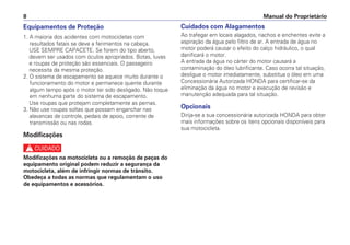 Equipamentos de Proteção
1. A maioria dos acidentes com motocicletas com
resultados fatais se deve a ferimentos na cabeça.
USE SEMPRE CAPACETE. Se forem do tipo aberto,
devem ser usados com óculos apropriados. Botas, luvas
e roupas de proteção são essenciais. O passageiro
necessita da mesma proteção.
2. O sistema de escapamento se aquece muito durante o
funcionamento do motor e permanece quente durante
algum tempo após o motor ter sido desligado. Não toque
em nenhuma parte do sistema de escapamento.
Use roupas que protejam completamente as pernas.
3. Não use roupas soltas que possam enganchar nas
alavancas de controle, pedais de apoio, corrente de
transmissão ou nas rodas.
Modificações
c
Modificações na motocicleta ou a remoção de peças do
equipamento original podem reduzir a segurança da
motocicleta, além de infringir normas de trânsito.
Obedeça a todas as normas que regulamentam o uso
de equipamentos e acessórios.
Cuidados com Alagamentos
Ao trafegar em locais alagados, riachos e enchentes evite a
aspiração da água pelo filtro de ar. A entrada de água no
motor poderá causar o efeito do calço hidráulico, o qual
danificará o motor.
A entrada da água no cárter do motor causará a
contaminação do óleo lubrificante. Caso ocorra tal situação,
desligue o motor imediatamente, substitua o óleo em uma
Concessionária Autorizada HONDA para certificar-se da
eliminação da água no motor e execução de revisão e
manutenção adequada para tal situação.
Opcionais
Dirija-se a sua concessionária autorizada HONDA para obter
mais informações sobre os itens opcionais disponíveis para
sua motocicleta.
Manual do Proprietário
8
 