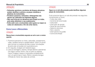 Manual do Proprietário 89
a
• Solventes químicos e produtos de limpeza abrasivos
podem danificar a pintura, as peças metálicas e
plásticas da motocicleta.
• Produtos químicos, solventes e detergentes não
devem ser utilizados em hipótese alguma.
• Não use lã de aço ou abrasivos para limpar as rodas,
pois estes afetariam o seu acabamento.
• Evite subir com a motocicleta sobre guias ou raspar as
rodas em obstáculos a fim de evitar danos.
Como Lavar a Motocicleta
a
Nunca lave a motocicleta exposta ao sol e com o motor
quente.
1. Pulverize querosene no motor, carburador, escapamento,
rodas, cavalete central e cavalete lateral. Utilize um pincel
para remover os resíduos de óleo e graxa. Incrustações
de piche são removidas com querosene puro.
2. Em seguida, enxágüe com bastante água.
3. Lave as carenagens, assento, tampas laterais e pára-lamas
com água e xampu neutro. Use um pano ou esponja
macia. Enxágüe e seque a motocicleta completamente
com um pano limpo e macio. Retire o excesso de água
infiltrada do interior dos cabos de controle.
a
Água ou ar sob alta pressão pode danificar algumas
peças da motocicleta.
Evite pulverizar água ou ar sob alta pressão nos seguintes
componentes ou locais:
– Cubos das rodas
– Corrente de transmissão
– Carburador
– Interruptor de ignição
– Painel de instrumentos
– Saída do silencioso
– Sob o assento
– Interruptores do guidão
– Coluna de direção
 