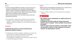 NOTA
Aplique spray antioxidante somente com o motor frio e
o excesso pode ser retirado após 24 horas.
6. Ligue o motor e deixe-o em funcionamento por alguns
minutos.
c
• Não aplique spray antioxidante na região próxima ao
sistema de freio.
• A eficiência dos freios pode ser temporariamente
afetada após a lavagem. Tenha cuidado nas primeiras
frenagens.
• Teste os freios antes de conduzir a motocicleta. Pode
ser necessário acionar os freios algumas vezes para
restituir seu desempenho normal.
Manual do Proprietário
90
NOTA
• Limpe as peças plásticas usando um pano macio ou
esponja umedecida numa solução de detergente
neutro e água. Enxágüe completamente com água e
seque com um pano macio. Remova pequenos riscos
com cera de polimento para plásticos.
• Não remova a poeira com um pano seco, pois isso
danificará a pintura.
4. Se necessário, aplique cera protetora nas superfícies
pintadas. A cera protetora deve ser aplicada com um
algodão especial ou flanela, em movimentos circulares e
uniformes.
a
A aplicação de massa ou outros produtos para
polimento danifica a pintura.
5. Imediatamente após a lavagem, lubrifique a corrente de
transmissão e os cabos do acelerador e afogador.
Aplique spray antioxidante nos aros, raios,
amortecedores, escapamento (inclusive na parte interna)
e nas demais peças cromadas.
 