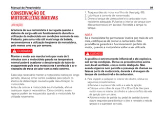 Manual do Proprietário 91
CONSERVAÇÃO DE
MOTOCICLETAS INATIVAS
a
A bateria de sua motocicleta é carregada quando o
sistema de carga está em funcionamento durante a
utilização da motocicleta em condições normais de uso.
Portanto, para uma vida útil mais longa da bateria,
recomendamos a utilização freqüente da motocicleta,
pelo menos uma vez por semana.
c
Manter o motor em marcha lenta por mais de 5
minutos com a motocicleta parada na temperatura
normal poderá ocasionar a descoloração do tubo do
escapamento pois esta motocicleta é arrefecida a ar e
necessita de troca de calor com o meio externo.
Caso seja necessário manter a motocicleta inativa por longo
período, deve-se tomar certos cuidados para reduzir os
efeitos de deterioração causados pela não-utilização da
motocicleta.
Antes de colocar a motocicleta em inatividade, efetue
quaisquer reparos necessários. Caso contrário, esses
reparos podem ser esquecidos quando a motocicleta for
utilizada novamente.
1. Troque o óleo do motor e o filtro de óleo (pág. 60).
2. Lubrifique a corrente de transmissão.
3. Drene o tanque de combustível e o carburador num
recipiente adequado. Pulverize o interior do tanque com
óleo anticorrosivo em aerosol. Reinstale a tampa no
tanque.
NOTA
Se a motocicleta for permanecer inativa por mais de um
mês, certifique-se de drenar o carburador. Esta
providência garantirá o funcionamento perfeito do
motor, quando a motocicleta voltar a ser utilizada.
c
A gasolina é extremamente inflamável e até explosiva,
sob certas condições. Efetue os procedimentos acima
num local ventilado, com o motor desligado. Não
acenda cigarros nem permita a presença de chamas ou
faíscas perto da motocicleta, durante a drenagem do
tanque de combustível e do carburador.
4. Para impedir a oxidação no interior do cilindro, efetue os
seguintes procedimentos:
• Remova o supressor de ruído e a vela de ignição.
• Coloque uma colher de sopa (15 a 20 cm3
) de óleo para
motor novo no interior do cilindro e cubra o orifício da vela
de ignição com um pano.
• Acione o motor de partida (ou pedal de partida) durante
alguns segundos para distribuir o óleo e reinstale a vela de
ignição e o supressor de ruído.
 