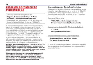 PROGRAMA DE CONTROLE DE
POLUIÇÃO DO AR
O processo de combustão produz monóxido de carbono,
óxidos de nitrogênio e hidrocarbonetos, entre outros
elementos. O controle de hidrocarbonetos e óxidos de
nitrogênio é muito importante, pois sob certas condições,
eles reagem para formar fumaça e névoa fotoquímica,
quando expostos à luz solar. O monóxido de carbono não
reage da mesma forma, entretanto é um gás tóxico.
A Moto Honda da Amazônia Ltda. utiliza sistemas de
admissão, alimentação de combustível e escapamento
ajustados para a redução das emissões de monóxido de
carbono, óxidos de nitrogênio e hidrocarbonetos.
Portanto, a manutenção correta e a utilização de PEÇAS
ORIGINAIS são imprescindíveis para o funcionamento
correto desses sistemas. Siga rigorosamente o plano de
manutenção prescrito neste manual, recorrendo sempre
a uma Concessionária Autorizada Honda.
Observe rigorosamente as recomendações e especifi-
cações técnicas contidas neste manual, pois dessa
forma, além de estar usufruindo sempre do melhor
desempenho de sua HONDA, você estará contribuindo
também para a preservação do Meio Ambiente.
Este veículo atende às exigências do:
Programa de Controle da Poluição do Ar por
Motociclos e Veículos Similares – PROMOT.
(Estabelecido pela Resolução Nº 297 de 26/02/2002 do
Conselho Nacional do Meio Ambiente – CONAMA).
Informações para o Controle de Emissões
Para assegurar a conformidade de sua motocicleta com os
requisitos legais, basta confirmar se os níveis de CO e HC
atendem aos valores recomendados em marcha lenta,
como indicado abaixo (Art. 16 da Res. 297/02 CONAMA):
Regime de Marcha lenta:
1400 ± 100 rpm (rotações por minuto)
Em temperatura normal de funcionamento.
Valores recomendados de CO (Monóxido de Carbono):
2,3 ± 0,3%
Em regime de marcha lenta.
Valores recomendados de HC (Hidrocarbonetos):
Abaixo de 600 ppm (partes por milhão)
Em regime de marcha lenta.
O ajuste da rotação de marcha lenta e do ponto de ignição
somente poderão ser efetuados por uma concessionária
autorizada Honda.
Manual do Proprietário
94
 
