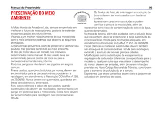 Manual do Proprietário 95
PRESERVAÇÃO DO MEIO
AMBIENTE
A Moto Honda da Amazônia Ltda, sempre empenhada em
melhorar o futuro de nosso planeta, gostaria de estender
esta preocupação aos seus clientes.
Visando a um melhor relacionamento de sua motocicleta
com o meio ambiente pedimos que observe as seguintes
afirmações.
A manutenção preventiva, além de preservar e valorizar seu
produto, traz grandes benefícios ao meio ambiente.
O óleo do motor deve ser trocado nos intervalos
determinados neste manual. O óleo usado deve ser
encaminhado para os postos de troca ou para a
concessionária Honda mais próxima.
Produtos perigosos não devem ser jogados em esgoto
comum.
Pneus usados, quando substituídos por novos, devem ser
encaminhados para as concessionárias procederem a
reciclagem, em atendimento a Resolução CONAMA nº 258,
de 26/08/99. Nunca devem ser queimados, guardados em
áreas descobertas ou enterrados.
Fios, cabos elétricos e cabos de aço usados, quando
substituídos não devem ser reutilizados, representando um
perigo em potencial para o motociclista. Estes itens devem
ser encaminhados para reciclagem nas concessionárias
Honda.
Os fluidos de freio, de embreagem e a solução de
bateria devem ser manuseados com bastante
cuidado.
Apresentam características ácidas e podem
danificar a pintura da motocicleta, além de
representar sério risco de contaminação do solo e da água,
quando derramados.
Na troca da bateria, além dos cuidados com a solução ácida
que ela contém, deve-se encaminhar a peça substituída às
concessionárias Honda para destinação adequada, em
atendimento à Resolução CONAMA nº 257, de 30/06/99.
Peças plásticas e metálicas substituídas devem também
ser entregues às concessionárias Honda para reciclagem,
evitando o acúmulo de lixo nas grandes cidades.
Modificações como substituição de escapamento e
regulagens de carburador diferentes da especificada para o
modelo ou qualquer outra que vise alterar o desempenho
do motor devem ser evitadas, além de serem infrações
previstas no Novo Código Nacional de Trânsito, contribuem
para o aumento de poluição do ar e sonora.
Esperamos que estes conselhos sejam úteis e possam ser
utilizados em benefício de todos.
COMITÊ ISO 14001
C
U
I
DE
BEM DO PLAN
E
T
A
 