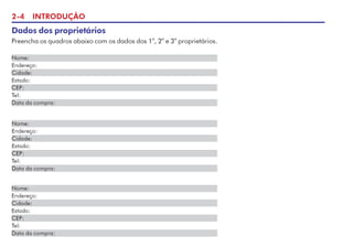 2-4 INTRODUÇÃO
Dados dos proprietários
Preencha os quadros abaixo com os dados dos 1
o
, 2
o
e 3
o
proprietários.
Nome:
Endereço:
Cidade:
Estado:
CEP:
Tel:
Data da compra:
Nome:
Endereço:
Cidade:
Estado:
CEP:
Tel:
Data da compra:
Nome:
Endereço:
Cidade:
Estado:
CEP:
Tel:
Data da compra:
 