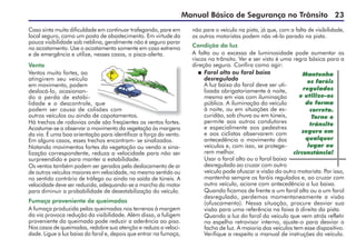 Manual Básico de Segurança no Trânsito 23
Caso sinta muita dificuldade em continuar trafegando, pare em
local seguro, como um posto de abastecimento. Em virtude da
pouca visibilidade sob neblina, geralmente não é seguro parar
no acostamento. Use o acostamento somente em caso extremo
e de emergência e utilize, nesses casos, o pisca-alerta.
Vento
Ventos muito fortes, ao
atingirem seu veículo
em movimento, podem
deslocá-lo, ocasionan-
do a perda de estabi-
lidade e o descontrole, que
podem ser causa de colisões com
outros veículos ou ainda de capotamentos.
Há trechos de rodovias onde são freqüentes os ventos fortes.
Acostume-se a observar o movimento da vegetação às margens
da via. É uma boa orientação para identificar a força do vento.
Em alguns casos, esses trechos encontram- se sinalizados.
Notando movimentos fortes da vegetação ou vendo a sina-
lização correspondente, reduza a velocidade para não ser
surpreendido e para manter a estabilidade.
Os ventos também podem ser gerados pelo deslocamento de ar
de outros veículos maiores em velocidade, no mesmo sentido ou
no sentido contrário de tráfego ou ainda na saída de túneis. A
velocidade deve ser reduzida, adequando-se a marcha do motor
para diminuir a probabilidade de desestabilização do veículo.
Fumaça proveniente de queimadas
A fumaça produzida pelas queimadas nos terrenos à margem
da via provoca redução da visibilidade. Além disso, a fuligem
proveniente da queimada pode reduzir a aderência ao piso.
Nos casos de queimadas, redobre sua atenção e reduza a veloci-
dade. Ligue a luz baixa do farol e, depois que entrar na fumaça,
não pare o veículo na pista, já que, com a falta de visibilidade,
os outros motoristas podem não vê-lo parado na pista.
Condição da luz
A falta ou o excesso de luminosidade pode aumentar os
riscos no trânsito. Ver e ser visto é uma regra básica para a
direção segura. Confira como agir:
 Farol alto ou farol baixo
desregulado
A luz baixa do farol deve ser uti-
lizada obrigatoriamente à noite,
mesmo em vias com iluminação
pública. A iluminação do veículo
à noite, ou em situações de es-
curidão, sob chuva ou em túneis,
permite aos outros condutores
e especialmente aos pedestres
e aos ciclistas observarem com
antecedência o movimento dos
veículos e, com isso, se protege-
rem melhor.
Usar o farol alto ou o farol baixo
desregulado ao cruzar com outro
veículo pode ofuscar a visão do outro motorista. Por isso,
mantenha sempre os faróis regulados e, ao cruzar com
outro veículo, acione com antecedência a luz baixa.
Quando ficamos de frente a um farol alto ou a um farol
desregulado, perdemos momentaneamente a visão
(ofuscamento). Nessa situação, procure desviar sua
visão para uma referência na faixa à direita da pista.
Quando a luz do farol do veículo que vem atrás refletir
no espelho retrovisor interno, ajuste-o para desviar o
facho de luz. A maioria dos veículos tem esse dispositivo.
Verifique a respeito o manual de instruções do veículo.
Mantenha
os faróis
regulados
e utilize-os
de forma
correta.
Torne o
trânsito
seguro em
qualquer
lugar ou
circunstância!
 