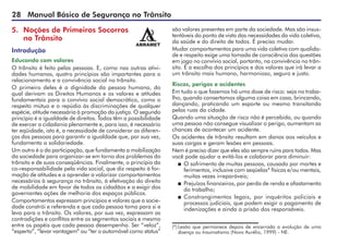 28 Manual Básico de Segurança no Trânsito
5. Noções de Primeiros Socorros
no Trânsito
Introdução
Educando com valores
O trânsito é feito pelas pessoas. E, como nas outras ativi-
dades humanas, quatro princípios são importantes para o
relacionamento e a convivência social no trânsito.
O primeiro deles é a dignidade da pessoa humana, do
qual derivam os Direitos Humanos e os valores e atitudes
fundamentais para o convívio social democrático, como o
respeito mútuo e o repúdio às discriminações de qualquer
espécie, atitude necessária à promoção da justiça. O segundo
princípio é a igualdade de direitos. Todos têm a possibilidade
de exercer a cidadania plenamente e, para isso, é necessário
ter eqüidade, isto é, a necessidade de considerar as diferen-
ças das pessoas para garantir a igualdade que, por sua vez,
fundamenta a solidariedade.
Um outro é o da participação, que fundamenta a mobilização
da sociedade para organizar-se em torno dos problemas do
trânsito e de suas conseqüências. Finalmente, o princípio da
co-responsabilidade pela vida social, que diz respeito à for-
mação de atitudes e a aprender a valorizar comportamentos
necessários à segurança no trânsito, à efetivação do direito
de mobilidade em favor de todos os cidadãos e a exigir dos
governantes ações de melhoria dos espaços públicos.
Comportamentos expressam princípios e valores que a socie-
dade constrói e referenda e que cada pessoa toma para si e
leva para o trânsito. Os valores, por sua vez, expressam as
contradições e conflitos entre os segmentos sociais e mesmo
entre os papéis que cada pessoa desempenha. Ser “veloz”,
“esperto”, “levar vantagem” ou “ter o automóvel como status”
são valores presentes em parte da sociedade. Mas são insus-
tentáveis do ponto de vista das necessidades da vida coletiva,
da saúde e do direito de todos. É preciso mudar.
Mudar comportamentos para uma vida coletiva com qualida-
de e respeito exige uma tomada de consciência das questões
em jogo no convívio social, portanto, na convivência no trân-
sito. É a escolha dos princípios e dos valores que irá levar a
um trânsito mais humano, harmonioso, seguro e justo.
Riscos, perigos e acidentes
Em tudo o que fazemos há uma dose de risco: seja no traba-
lho, quando consertamos alguma coisa em casa, brincando,
dançando, praticando um esporte ou mesmo transitando
pelas ruas da cidade.
Quando uma situação de risco não é percebida, ou quando
uma pessoa não consegue visualizar o perigo, aumentam as
chances de acontecer um acidente.
Os acidentes de trânsito resultam em danos aos veículos e
suas cargas e geram lesões em pessoas.
Nem é preciso dizer que eles são sempre ruins para todos. Mas
você pode ajudar a evitá-los e colaborar para diminuir:
 O sofrimento de muitas pessoas, causado por mortes e
ferimentos, inclusive com seqüelas* físicas e/ou mentais,
muitas vezes irreparáveis;
 Prejuízos financeiros, por perda de renda e afastamento
do trabalho;
 Constrangimentos legais, por inquéritos policiais e
processos judiciais, que podem exigir o pagamento de
indenizações e ainda a prisão dos responsáveis.
(*) Lesão que permanece depois de encerrada a evolução de uma
doença ou traumatismo (Novo Aurélio, 1999) - NE.
 