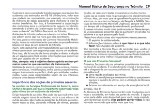 Manual Básico de Segurança no Trânsito 29
Custa caro para a sociedade brasileira pagar os prejuízos dos
acidentes: são estimados em R$ 10 bilhões/ano, valor esse
que poderia ser aproveitado, por exemplo, na construção
de milhares de casas populares para melhorar a vida de
muitos brasileiros. Por isso, é fundamental a capacitação
dos motoristas para o comportamento seguro no trânsito,
atendendo à diretriz da “preservação da vida, da saúde e do
meio ambiente” da Política Nacional de Trânsito.
Acidentes de trânsito podem acontecer com todos. Mas pou-
cos sabem como agir na hora que eles acontecem.
Por isso, para a renovação da Carteira Nacional de Habili-
tação, todos os motoristas terão que saber os procedimentos
básicos no caso de um acidente de trânsito.
Assim, este capítulo traz informações básicas que você deve co-
nhecer para atuar com segurança caso ocorra um acidente.
Para isso, ele foi escrito de forma simples e direta, e dispõe
de um espaço para Você anotar informações que podem ser
úteis por ocasião de um acidente.
Mas, atenção: não é objetivo deste capítulo ensinar pri-
meiros socorros que necessitem de treinamento.
Medidas de socorro, como respiração boca-a-boca, massa-
gens cardíacas, imobilizações, entre outros procedimentos,
exigem treinamento específico, dado por entidades creden-
ciadas. Caso esses aprendizados sejam de seu interesse,
procure uma dessas entidades.
Importância das noções de primeiros socorros
Se existem os Serviços Profissionais de Socorro, como
SAMU e Resgate, por que é importante saber fazer algo
pela vítima de um acidente de trânsito?
Dirigir faz parte da sua vida. Mas cada vez que você entra num
veículo surgem riscos de acidentes, riscos a sua vida e a de
outras pessoas. São muitos os acidentes de trânsito que acon-
tecem todos os dias, deixando milhares de vítimas, pessoas
feridas, às vezes com lesões irreversíveis e muitas mortes.
Cada vez se investe mais na prevenção e no atendimento às
vítimas. Mas, por mais que se aparelhem hospitais e pronto-
socorros, ou se criem os Serviços de Resgate e SAMUs (Ser-
viços de Atendimento Móvel de Urgência), sempre vai haver
um tempo até a chegada do atendimento profissional.
E, nesses minutos, muita coisa pode acontecer. Nesse tempo,
as únicas pessoas presentes são as que foram envolvidas no
acidente e as que passam pelo local.
Nessa hora duas coisas são importantes nessas pessoas:
1.O espírito de solidariedade;
2.Informações básicas sobre o que fazer e o que não
fazer nas situações de acidente.
São conceitos e técnicas fáceis de aprender que, unidos à
vontade e à decisão de ajudar, podem impedir que um aci-
dente tenha maiores conseqüências, aumentando bastante
as chances de uma melhor recuperação das vítimas.
O que são Primeiros Socorros?
Primeiros Socorros são as primeiras providências tomadas
no local do acidente. É o atendimento inicial e temporário,
até a chegada de um socorro profissional. Quais são essas
providências?
 Uma rápida avaliação da vítima;
 Aliviar as condições que ameacem a vida ou que possam
agravar o quadro da vítima, com a utilização de técnicas
simples;
 Acionar corretamente um serviço de emergência local.
Simples, não é?
As técnicas de Primeiros Socorros têm sido divulgadas para
toda a sociedade, em todas as partes do mundo. E agora
uma parte delas está disponível para você, neste capítulo.
Leve as técnicas a sério, elas podem salvar vidas. E não
há nada no mundo que valha mais que isso.
 