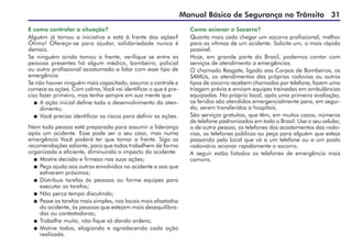 Manual Básico de Segurança no Trânsito 31
Como acionar o Socorro?
Quanto mais cedo chegar um socorro profissional, melhor
para as vítimas de um acidente. Solicite um, o mais rápido
possível.
Hoje, em grande parte do Brasil, podemos contar com
serviços de atendimento a emergências.
O chamado Resgate, ligado aos Corpos de Bombeiros, os
SAMUs, os atendimentos das próprias rodovias ou outros
tipos de socorro recebem chamados por telefone, fazem uma
triagem prévia e enviam equipes treinadas em ambulâncias
equipadas. No próprio local, após uma primeira avaliação,
os feridos são atendidos emergencialmente para, em segui-
da, serem transferidos a hospitais.
São serviços gratuitos, que têm, em muitos casos, números
de telefone padronizados em todo o Brasil. Use o seu celular,
o de outra pessoa, os telefones dos acostamentos das rodo-
vias, os telefones públicos ou peça para alguém que esteja
passando pelo local que vá a um telefone ou a um posto
rodoviário acionar rapidamente o socorro.
A seguir estão listados os telefones de emergência mais
comuns.
E como controlar a situação?
Alguém já tomou a iniciativa e está à frente das ações?
Ótimo! Ofereça-se para ajudar, solidariedade nunca é
demais.
Se ninguém ainda tomou a frente, verifique se entre as
pessoas presentes há algum médico, bombeiro, policial
ou outro profissional acostumado a lidar com esse tipo de
emergência.
Se não houver ninguém mais capacitado, assuma o controle e
comece as ações. Com calma, Você vai identificar o que é pre-
ciso fazer primeiro, mas tenha sempre em sua mente que:
 A ação inicial define todo o desenvolvimento do aten-
dimento;
 Você precisa identificar os riscos para definir as ações.
Nem toda pessoa está preparada para assumir a liderança
após um acidente. Esse pode ser o seu caso, mas numa
emergência Você poderá ter que tomar a frente. Siga as
recomendações adiante, para que todos trabalhem de forma
organizada e eficiente, diminuindo o impacto do acidente:
 Mostre decisão e firmeza nas suas ações;
 Peça ajuda aos outros envolvidos no acidente e aos que
estiverem próximos;
 Distribua tarefas às pessoas ou forme equipes para
executar as tarefas;
 Não perca tempo discutindo;
 Passe as tarefas mais simples, nos locais mais afastados
do acidente, às pessoas que estejam mais desequilibra-
das ou contestadoras;
 Trabalhe muito, não fique só dando ordens;
 Motive todos, elogiando e agradecendo cada ação
realizada.
 