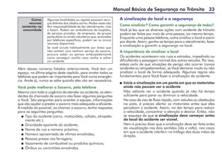 Manual Básico de Segurança no Trânsito 33
Outros
recursos
existentes na
comunidade
Algumas localidades ou regiões possuem servi-
ços distintos dos citados acima. Muitas vezes não
têm responsabilidade de dar atendimento, mas
o fazem. Podem ser ambulâncias de hospitais,
de serviços privados, de empresas, de grupos
particulares ou ainda voluntários que, acionados
por telefones específicos, podem ser os únicos
recursos disponíveis.
Se você circula habitualmente por áreas que
não contam com nenhum serviço de socorro,
procure saber ou pensar antecipadamente
como conseguir auxílio caso venha a sofrer
um acidente.
Além desses números listados anteriormente, Você tem um
espaço, na última página deste capítulo, para anotar todos os
telefones que podem ser importantes para Você numa emergên-
cia. Anote já, nunca se sabe quando eles vão ser necessários.
Você pode melhorar o Socorro, pelo telefone
Mesmo com toda a urgência de atender ao acidente, os aten-
dentes do chamado de socorro vão fazer algumas perguntas
a Você. São perguntas para orientar a equipe, informações
que vão ajudar a prestar o socorro mais adequado e eficiente.
À medida do possível, ao chamar o socorro, tenha respostas
para as seguintes perguntas:
 Tipo do acidente (carro, motocicleta, colisão, atropela-
mento etc.);
 Gravidade aparente do acidente;
 Nome da rua e número próximo;
 Número aproximado de vítimas envolvidas;
 Pessoas presas nas ferragens;
 Vazamento de combustível ou produtos químicos;
 Ônibus ou caminhões envolvidos.
A sinalização do local e a segurança
Como sinalizar? Como garantir a segurança de todos?
Você já leu que as diversas ações num acidente de trânsito
podem ser feitas por mais de uma pessoa, ao mesmo tempo.
Enquanto uma pessoa telefona, outra sinaliza o local e assim
por diante. Assim, ganha-se tempo para o atendimento, fazer
a sinalização e garantir a segurança no local.
A importância de sinalizar o local
Os acidentes acontecem nas ruas e estradas, impedindo ou
dificultando a passagem normal dos outros veículos. Por isso,
esteja certo de que situações de perigo vão ocorrer (novos
acidentes ou atropelamentos), se Você demorar muito ou não
sinalizar o local de forma adequada. Algumas regras são
fundamentais para Você fazer a sinalização do acidente:
 Inicie a sinalização em um ponto em que os motoristas
ainda não possam ver o acidente
Não adianta ver o acidente quando já não há tempo
suficiente para parar ou diminuir a velocidade.
No caso de vias de fluxo rápido, com veículos ou obstáculos
na pista, é preciso alertar os motoristas antes que eles
percebam o acidente. Assim, vai dar tempo para reduzir
a velocidade, concentrar a atenção e desviar. Então, não
se esqueça de que a sinalização deve começar antes
do local do acidente ser visível.
Nem é preciso dizer que a sinalização deve ser feita antes
da visualização nos dois sentidos (ida e volta), nos casos
em que o acidente interferir no tráfego das duas mãos de
direção.
 