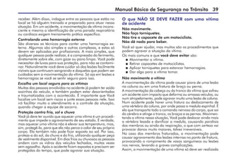 Manual Básico de Segurança no Trânsito 39
receber. Além disso, indague entre as pessoas que estão no
local se há alguém treinado e preparado para atuar nessa
situação. Em um acidente, a movimentação de vítima incons-
ciente e mesmo a identificação de uma parada respiratória
ou cardíaca exigem treinamento prático específico.
Controlando uma hemorragia externa
São diversas as técnicas para conter uma hemorragia ex-
terna. Algumas são simples e outras complexas, e estas só
devem ser aplicadas por profissionais. A mais simples, que
qualquer pessoa pode realizar, é a compressão do ferimento,
diretamente sobre ele, com gaze ou pano limpo. Você pode
necessitar de luvas para sua proteção, para não se contami-
nar. Naturalmente você deve cuidar só das lesões facilmente
visíveis que continuam sangrando e daquelas que podem ser
cuidadas sem a movimentação da vítima. Só aja em lesões e
hemorragias se você se sentir seguro para isso.
Escolha um local seguro para as vítimas
Muitas das pessoas envolvidas no acidente já podem ter saído
sozinhas do veículo, e também podem estar desorientadas
e traumatizadas com o acontecido. É importante que Você
localize um local sem riscos e junte essas pessoas nele. Isso
irá facilitar muito o atendimento e o controle da situação,
quando chegar a equipe de socorro.
Proteção contra frio, sol e chuva
Você já deve ter ouvido que aquecer uma vitima é um procedi-
mento que impede o agravamento de seu estado. É verdade,
mas aquecer uma vítima não é elevar sua temperatura, mas,
sim, protegê-la, para que ela não perca o calor de seu próprio
corpo. Ela também não pode ficar exposta ao sol. Por isso,
proteja-a do sol, da chuva e do frio, utilizando qualquer peça
de vestimenta disponível. Em dias frios ou chuvosos as pessoas
andam com os vidros dos veículos fechados, muitas vezes
sem agasalho. Após o acidente ficam expostas e precisam ser
protegidas do tempo, que pode agravar sua situação.
O que NÃO SE DEVE FAZER com uma vítima
de acidente
Não movimente.
Não faça torniquetes.
Não tire o capacete de um motociclista.
Não dê nada para beber.
Você só quer ajudar, mas muitos são os procedimentos que
podem agravar a situação da vítima.
Os mais comuns e que você deve evitar são:
 Movimentar a vítima.
 Retirar capacetes de motociclistas.
 Aplicar torniquetes para estancar hemorragias.
 Dar algo para a vítima tomar.
Não movimente a vítima
A movimentação da vítima pode causar piora de uma lesão
na coluna ou em uma fratura de braço ou perna.
A movimentação da cabeça ou do tronco da vítima que sofreu
um acidente com impacto que deforma ou amassa veículos, ou
num atropelamento, pode agravar muito uma lesão de coluna.
Num acidente pode haver uma fratura ou deslocamento de
uma vértebra da coluna, por onde passa a medula espinhal. É
ela que transporta todo o comando nervoso do corpo, que sai
do cérebro e atinge o tronco, os braços e as pernas. Movimen-
tando a vítima nessa situação, Você pode deslocar ainda mais
a vértebra lesada e danificar a medula, causando paralisia
dos membros ou ainda da respiração, o que com certeza vai
provocar danos muito maiores, talvez irreversíveis.
No caso dos membros fraturados, a movimentação pode
causar agravamento das lesões internas no ponto de fratura,
provocando o rompimento de vasos sanguíneos ou lesões
nos nervos, levando a graves complicações.
Assim, a movimentação de uma vítima só deve ser realizada
 