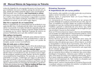 40 Manual Básico de Segurança no Trânsito
antes da chegada de uma equipe de socorro se houver peri-
gos imediatos, tais como incêndio, perigo do veículo cair, ou
seja, desde que esteja presente algum risco incontrolável.
Não havendo risco imediato, não movimente a vítima.
Até mesmo no caso de vítimas que saem andando do aciden-
te, é melhor que não se movimentem e aguardem o socorro
chegar para uma melhor avaliação. Aconselhe-as a aguardar
sentadas no veículo, ou em outro lugar seguro.
Não tire o capacete de um motociclista
Retirar o capacete de um motociclista que se acidenta é uma
ação de alto risco. A atitude será de maior risco ainda se ele
estiver inconsciente. A simples retirada do capacete pode mo-
vimentar intensamente a cabeça e agravar lesões existentes
no pescoço ou no crânio. Aguarde a equipe de socorro ou
pessoas habilitadas para que eles realizem essa ação.
Não aplique torniquetes
O torniquete não deve ser realizado para estancar hemor-
ragias externas. Atualmente esse procedimento é feito só
por profissionais treinados e, mesmo assim, em caráter de
exceção; quase nunca é aconselhado.
Não dê nada para a vítima ingerir
Nada deve ser dado para ingerir a uma vítima de acidente que
possa ter lesões internas ou fraturas e que, certamente, será
transportada para um hospital. Nem mesmo água.
Se o socorro já foi chamado, aguarde os profissionais, que vão
decidir sobre a conveniência ou não. O motivo é que a inges-
tão de qualquer substância pode interferir de forma negativa
nos procedimentos hospitalares. Por exemplo, se a vítima for
submetida a cirurgia, o estômago com água ou alimentos é
fator que aumenta o risco no atendimento hospitalar. Como
exceção, há os casos de pessoas cardíacas que fazem uso de
alguns medicamentos em situações de emergência, geralmen-
te aplicados embaixo da língua. Não os impeça de fazer uso
desses medicamentos, se for rotina para eles.
Primeiros Socorros
A importância de um curso prático
Você estudou este capítulo e já sabe quais são as primeiras
ações a serem tomadas num acidente.
Mesmo assim, é importante fazer um Curso Prático de
Primeiros Socorros?
Um treinamento em Primeiros Socorros vai ser sempre de
grande utilidade em qualquer momento de sua vida, seja em
casa, no trabalho ou no lazer. Podem ser muitas e variadas as
situações em que seu conhecimento pode levar a uma ação
imediata e garantir a sobrevida de uma vítima. Isso, tanto
em casos de acidente como em situações de emergência que
não envolvem trauma ou ferimentos.
Atuar em Primeiros Socorros requer o domínio de habilidades
que só podem ser adquiridas em treinamentos práticos, como
a compressão torácica externa, conhecida como massagem
cardíaca, apenas para citar um exemplo.
Outras técnicas de socorro são diferentes para casos de
trauma e emergências sem trauma, como, por exemplo, a
abertura das vias aéreas para que a vítima respire, ou ainda
a necessidade e a forma de se movimentar uma vítima, etc.
Essas diferenças implicam procedimentos distintos, e as téc-
nicas devem ser adquiridas em treinamento sob supervisão
de um instrutor qualificado.
Outras habilidades a serem desenvolvidas em treinamento
são as maneiras de se utilizar os materiais (tais como talas,
bandagens triangulares, máscaras para realizar a respira-
ção), como atuar em áreas com material contaminado, quan-
do e quais materiais podem ser utilizados para imobilizar a
coluna cervical (pescoço) etc. São muitas as situações que
podem ser aprendidas em um curso prático.
Mesmo assim, nenhum treinamento em Primeiros Socorros dá
a qualquer pessoa a condição de substituir completamente
um sistema profissional de socorro.
 