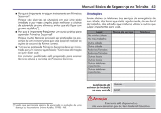 Manual Básico de Segurança no Trânsito 43
Anotações
Anote abaixo os telefones dos serviços de emergência de
sua cidade, dos locais que visita regularmente, do seu local
de trabalho, das estradas que costuma utilizar e outros que
julgar importantes para você.
Local Nome do serviço Telefone
Na minha cidade
No meu trabalho
Outra cidade
Outra cidade
Rodovias/Estradas
Rodovias/Estradas
Outros locais
Outros locais
Outros telefones
importantes
Outros telefones
importantes
Este texto está disponível no
site www.denatran.gov.br, item Material Educativo.
Atenção
Veículo:
Local:
Localização do
extintor de incêndio
no meu veículo
(*) Lesão que permanece depois de encerrada a evolução de uma
doença ou traumatismo (Novo Aurélio, 1999) - NE.
 Por que é importante ter algum treinamento em Primeiros
Socorros?
Porque são diversas as situações em que uma ação
imediata e por vezes simples pode melhorar a chance
de sobrevida de uma vítima ou evitar que ela fique com
graves seqüelas(*).
 Por que é importante freqüentar um curso prático para
aprender Primeiros Socorros?
Porque muitas técnicas precisam ser praticadas na pre-
sença de um instrutor para que seja possível realizar as
ações de socorro de forma correta.
 “Um curso prático de Primeiros Socorros deve ser minis-
trado por um instrutor qualificado.” Com essa afirmação
se quer dizer que:
Um instrutor qualificado está preparado para ensinar
técnicas atuais e corretas de Primeiros Socorros.
!
 