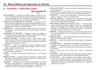 44 Manual Básico de Segurança no Trânsito
ACOSTAMENTO — parte da via diferenciada da pista de rola-
mento destinada à parada ou estacionamento de veículos, em
caso de emergência, e à circulação de pedestres e bicicletas,
quando não houver local apropriado para esse fim.
AGENTE DA AUTORIDADE DE TRÂNSITO — pessoa, civil ou
policial militar, credenciada pela autoridade de trânsito para o
exercício das atividades de fiscalização, operação, policiamento
ostensivo de trânsito ou patrulhamento.
AUTOMÓVEL — veículo automotor destinado ao transporte de
passageiros, com capacidade para até oito pessoas, exclusive
o condutor.
AUTORIDADE DE TRÂNSITO — dirigente máximo de órgão ou
entidade executivo integrante do Sistema Nacional de Trânsito
ou pessoa por ele expressamente credenciada.
BALANÇO TRASEIRO — distância entre o plano vertical, pas-
sando pelos centros das rodas traseiras extremas e o ponto
mais recuado do veículo, considerando-se todos os elementos
rigidamente fixados ao mesmo.
BICICLETA — veículo de propulsão humana, dotado de duas
rodas, não sendo, para efeito deste Código, similar à motoci-
cleta, motoneta e ciclomotor.
BICICLETÁRIO — local, na via ou fora dela, destinado ao esta-
cionamento de bicicletas.
BONDE — veículo de propulsão elétrica que se move sobre
trilhos.
BORDO DA PISTA — margem da pista, podendo ser demarcada
por linhas longitudinais de bordo que delineiam a parte da via
destinada à circulação de veículos.
CALÇADA — parte da via, normalmente segregada e em nível
diferente, não destinada à circulação de veículos, reservada
ao trânsito de pedestres e, quando possível, à implantação de
mobiliário urbano, sinalização, vegetação e outros fins.
CAMINHÃO-TRATOR — veículo automotor destinado a tracionar
ou arrastar outro.
CAMINHONETE — veículo destinado ao transporte de carga com
peso bruto total (PBT) de três mil e quinhentos quilogramas.
CAMIONETA — veículo misto destinado a transporte de passa-
geiros e carga no mesmo compartimento.
CANTEIRO CENTRAL — obstáculo físico construído como sepa-
rador de duas pistas de rolamento, eventualmente substituído
por marcas viárias (canteiro fictício).
CAPACIDADE MÁXIMA DE TRAÇÃO (CMT) — máximo peso
que a unidade de tração é capaz de tracionar, indicado pelo
fabricante, baseado em condições sobre suas limitações de
geração e multiplicação de momento de força e resistência
dos elementos que compõem a transmissão.
CARREATA — deslocamento em fila na via de veículos automotores
em sinal de regozijo, de reivindicação, de protesto cívico ou
de uma classe.
CARRO DE MÃO — veículo de propulsão humana utilizado no
transporte de pequenas cargas.
CARROÇA — veículo de tração animal destinado ao transporte
de carga.
CATADIÓPTRICO — dispositivo de reflexão e refração de luz
utilizado na sinalização de vias e veículos (“olho de gato”).
CHARRETE — veículo de tração animal destinado ao transporte
de pessoas.
CICLO — veículo de pelo menos duas rodas a propulsão
humana.
CICLOFAIXA — parte da pista de rolamento destinada à circulação
exclusiva de ciclos, delimitada por sinalização específica.
CICLOMOTOR — veículo de duas ou três rodas, provido de um
motor de combustão interna, cuja cilindrada não exceda a
cinqüenta centímetros cúbicos (3,05 polegadas cúbicas) e cuja
velocidade máxima de fabricação não exceda a cinqüenta
quilômetros por hora.
6. Conceitos e Definições Legais
 