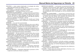 Manual Básico de Segurança no Trânsito 45
CICLOVIA — pista própria destinada à circulação de ciclos,
separada fisicamente do tráfego comum.
CONVERSÃO — movimento em ângulo, à esquerda ou à direita,
de mudança da direção original do veículo.
CRUZAMENTO — interseção de duas vias em nível.
DISPOSITIVO DE SEGURANÇA — qualquer elemento que tenha a
função específica de proporcionar maior segurança ao usuário
da via, alertando-o sobre situações de perigo que possam
colocar em risco sua integridade física e dos demais usuários
da via ou danificar seriamente o veículo.
ESTACIONAMENTO — imobilização de veículos por tempo
superior ao necessário para embarque ou desembarque de
passageiros.
ESTRADA — via rural não pavimentada.
FAIXAS DE DOMÍNIO — superfície lindeira às vias rurais, delimi-
tada por lei específica e sob responsabilidade do órgão ou enti-
dade de trânsito competente com circunscrição sobre a via.
FAIXAS DE TRÂNSITO — qualquer uma das áreas longitudinais em
que a pista pode ser subdividida, sinalizada ou não por marcas
viárias longitudinais, que tenham uma largura suficiente para
permitir a circulação de veículos automotores.
FISCALIZAÇÃO — ato de controlar o cumprimento das normas
estabelecidas na legislação de trânsito, por meio do poder
polícia administrativa de trânsito, no âmbito de circunscrição
dos órgãos e entidades executivos de trânsito e de acordo com
as competências definidas no Código.
FOCO DE PEDESTRES — indicação luminosa de permissão ou
impedimento de locomoção na faixa apropriada.
FREIO DE ESTACIONAMENTO — dispositivo destinado a manter
o veículo imóvel na ausência do condutor ou, no caso de um
reboque, se este se encontra desengatado.
FREIO DE SEGURANÇA OU MOTOR — dispositivo destinado
a diminuir a marcha do veículo no caso de falha do freio
de serviço.
FREIO DE SERVIÇO — dispositivo destinado a provocar a dimi-
nuição da marcha do veículo ou pará-lo.
GESTOS DE AGENTES — movimentos convencionais de braço,
adotados exclusivamente pelos agentes de autoridades de
trânsito nas vias, para orientar, indicar o direito de passagem
dos veículos ou pedestres ou emitir ordens, sobrepondo-se
ou completando outra sinalização ou norma constante deste
Código.
GESTOS DE CONDUTORES — movimentos convencionais de
braço, adotados exclusivamente pelos condutores, para orientar
ou indicar que vão efetuar uma manobra de mudança de
direção, redução brusca de velocidade ou parada.
ILHA — obstáculo físico, colocado na pista de rolamento, destina-
do à ordenação dos fluxos de trânsito em uma interseção.
INFRAÇÃO — inobservância a qualquer preceito da legislação
de trânsito, às normas emanadas do Código de Trânsito, do
Conselho Nacional de Trânsito e a regulamentação estabele-
cida pelo órgão ou entidade executiva do trânsito.
INTERSEÇÃO — todo cruzamento em nível, entroncamento ou
bifurcação, incluindo as áreas formadas por tais cruzamentos,
entroncamentos ou bifurcações.
INTERRUPÇÃO DE MARCHA — imobilização do veículo para
atender circunstância momentânea do trânsito.
LICENCIAMENTO — procedimento anual, relativo a obrigações
do proprietário de veículo, comprovado por meio de documento
específico (Certificado de Licenciamento Anual).
LOGRADOURO PÚBLICO — espaço livre destinado pela munici-
palidade à circulação, parada ou estacionamento de veículos,
ou à circulação de pedestres, tais como calçada, parques, áreas
de lazer, calçadões.
LOTAÇÃO — carga útil máxima, incluindo condutor e passagei-
ros, que o veículo transporta, expressa em quilogramas para
os veículos de carga, ou número de pessoas, para os veículos
de passageiros.
LOTE LINDEIRO — aquele situado ao longo das vias urbanas ou
rurais e que com elas se limita.
LUZ ALTA — facho de luz do veículo destinado a iluminar a via
até uma grande distância do veículo.
 