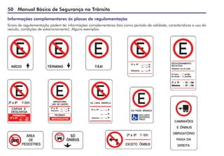 50 Manual Básico de Segurança no Trânsito
Informações complementares às placas de regulamentação
Sinais de regulamentação podem ter informações complementares (tais como período de validade, características e uso do
veículo, condições de estacionamento). Alguns exemplos:
 