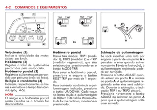 4-2 COMANDOS E EQUIPAMENTOS
Velocímetro (1)
Indica a velocidade da moto-
cicleta em km/h.
Hodômetro (2)
Registra o total de quilômetros
percorridos pela motocicleta.
Hodômetro parcial (3)
Registra a quilometragem percor-
rida por percurso (veja ao lado).
Relógio e cronômetro (4)
Indicam, respectivamente, as ho-
ras e minutos e o tempo transcor-
rido (pág. 4-5).
1
4
Hodômetro parcial
Possui três modos: TRIP1 (medi-
dor 1), TRIP2 (medidor 2) e –TRIP
(medidor regressivo), que são
selecionados pressionando-se o
botão MODE-TRIP
.
Para zerar o hodômetro parcial,
pressione e segure o botão
RESET-TRIP por mais de 1 segun-
do.
Para aumentar ou diminuir a qui-
lometragem indicada, pressione
o botão UP/DOWN. Cada toque
no botão muda a quilometragem
de 100 em 100 metros. Para mudá-
la de forma contínua, mantenha-o
pressionado.
NOTA
O relógio e o hodômetro parcial
serão zerados se a bateria for
desconectada.
Subtração da quilometragem
Se você escolher uma rota por
engano a partir de um ponto A e
perceber o erro quando estiver
num ponto B (veja a ilustração), a
quilometragem registrada pode-
rá ser corrigida.
Pressione o botão ADJUST quan-
do estiver no ponto B e retorne
ao ponto A. A quilometragem re-
gistrada entre eles será subtraí-
da. Durante a subtração, a indi-
cação TRIP1 ou TRIP2 piscará.
Pressione novamente o botão
ADJUST ao retornar ao ponto A
para que a quilometragem volte
a ser somada.
2
3
B
A
ou
 