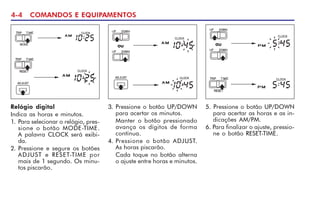 4-4 COMANDOS E EQUIPAMENTOS
Relógio digital
Indica as horas e minutos.
1. Para selecionar o relógio, pres-
sione o botão MODE-TIME.
A palavra CLOCK será exibi-
da.
2. Pressione e segure os botões
ADJUST e RESET-TIME por
mais de 1 segundo. Os minu-
tos piscarão.
3. Pressione o botão UP/DOWN
para acertar os minutos.
Manter o botão pressionado
avança os dígitos de forma
contínua.
4. Pressione o botão ADJUST.
As horas piscarão.
Cada toque no botão alterna
o ajuste entre horas e minutos.
5. Pressione o botão UP/DOWN
para acertar as horas e as in-
dicações AM/PM.
6. Para finalizar o ajuste, pressio-
ne o botão RESET-TIME.
ou ou
 