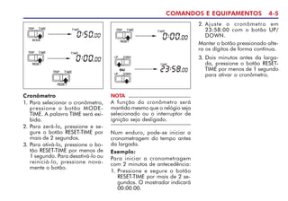 COMANDOS E EQUIPAMENTOS 4-5
Cronômetro
1. Para selecionar o cronômetro,
pressione o botão MODE-
TIME. A palavra TIME será exi-
bida.
2. Para zerá-lo, pressione e se-
gure o botão RESET-TIME por
mais de 2 segundos.
3. Para ativá-lo, pressione o bo-
tão RESET-TIME por menos de
1 segundo. Para desativá-lo ou
reiniciá-lo, pressione nova-
mente o botão.
NOTA
A função do cronômetro será
mantida mesmo que o relógio seja
selecionado ou o interruptor de
ignição seja desligado.
Num enduro, pode-se iniciar a
cronometragem do tempo antes
da largada.
Exemplo:
Para iniciar a cronometragem
com 2 minutos de antecedência:
1. Pressione e segure o botão
RESET-TIME por mais de 2 se-
gundos. O mostrador indicará
00:00.00.
ou
2. Ajuste o cronômetro em
23:58:00 com o botão UP/
DOWN.
Manter o botão pressionado alte-
ra os dígitos de forma contínua.
3. Dois minutos antes da larga-
da, pressione o botão RESET-
TIME por menos de 1 segundo
para ativar o cronômetro.
 