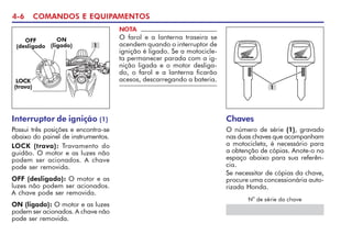 4-6 COMANDOS E EQUIPAMENTOS
ON
(ligado)
OFF
(desligado 1
LOCK
(trava)
NOTA
O farol e a lanterna traseira se
acendem quando o interruptor de
ignição é ligado. Se a motocicle-
ta permanecer parada com a ig-
nição ligada e o motor desliga-
do, o farol e a lanterna ficarão
acesos, descarregando a bateria.
Chaves
O número de série (1), gravado
nas duas chaves que acompanham
a motocicleta, é necessário para
a obtenção de cópias. Anote-o no
espaço abaixo para sua referên-
cia.
Se necessitar de cópias da chave,
procure uma concessionária auto-
rizada Honda.
N
o
de série da chave
1
Interruptor de ignição (1)
Possui três posições e encontra-se
abaixo do painel de instrumentos.
LOCK (trava): Travamento do
guidão. O motor e as luzes não
podem ser acionados. A chave
pode ser removida.
OFF (desligado): O motor e as
luzes não podem ser acionados.
A chave pode ser removida.
ON (ligado): O motor e as luzes
podem ser acionados. A chave não
pode ser removida.
 