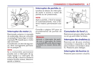 COMANDOS E EQUIPAMENTOS 4-7
Interruptor do motor (1)
Posicionado próximo à manopla
do acelerador, deve ser colocado
na posição para ligar o motor.
A posição impede que o motor
seja acionado.
Considerado um item de seguran-
ça, deve normalmente permane-
cer na posição .
2
1
NOTA
Se a motocicleta permanecer
parada com o interruptor de ig-
nição ligado e o interruptor do
motor em , o farol e a lanterna
traseira ficarão acesos, descarre-
gando a bateria.
Interruptor de partida (2)
Localiza-se abaixo do interruptor
do motor e aciona o motor de
partida ao ser pressionado.
Acionar o interruptor de parti-
da com o interruptor do motor
na posição pode descarregar
a bateria ou causar danos elé-
tricos.
ATENÇÃO
NOTA
Após a partida, o farol se apaga-
rá automaticamente, mas a lan-
terna traseira permanecerá ace-
sa.
Consulte a página 5-9 para os
procedimentos de partida do
motor.
Comutador do farol (1)
Posicione em para obter luz alta
ou em para obter luz baixa.
Interruptordassinaleiras(2)
Posicione em para sinalizar
conversões à esquerda e em
para sinalizar conversões à direi-
ta. Pressione para desligar.
Interruptor da buzina (3)
Pressione para acionar a buzina.
2
1
3
 