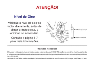 Nível de Óleo
Verifique o nível de óleo do
motor diariamente, antes de
pilotar a motocicleta, e
adicione se necessário.
Consulte a página 6-7
para mais informações.
ATENÇÃO!
Revisões Periódicas
Efetue as revisões periódicas dentro dos prazos recomendados e SOMENTE nas Concessionárias Autorizadas Honda.
A garantia de sua motocicleta será cancelada se qualquer das revisões periódicas for realizada em oficinas independentes
ou multimarcas.
Verifique no final deste manual a listagem completa de Concessionárias Autorizadas Honda, ou ligue para 0800-7013432.
Marca inferior
Marca superior
 