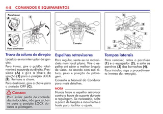 4-8 COMANDOS E EQUIPAMENTOS
Trava da coluna de direção
Localiza-se no interruptor de igni-
ção.
Para travar, gire o guidão total-
mente à esquerda ou direita. Pres-
sione (A) e gire a chave de
ignição (1) para a posição LOCK
(B). Remova a chave.
Para destravar, gire a chave para
a posição OFF (C).
1
Para evitar perda de controle
da motocicleta, não gire a cha-
ve para a posição LOCK du-
rante a pilotagem.
CUIDADO
!
A
B
C
Para destravar
Para travar
Espelhos retrovisores
Para regular, sente-se na motoci-
cleta num local plano. Vire o es-
pelho até obter o melhor ângulo
de visão, de acordo com sua al-
tura, peso e posição de pilota-
gem.
Consulte o Manual do Condutor
para mais detalhes.
NOTA
Nunca force o espelho retrovisor
contra a haste de suporte durante
a regulagem. Se necessário, solte
a porca de fixação e movimente a
haste para facilitar o ajuste.
Correto
Paralelo Paralelo
Tampas laterais
Para remover, retire o parafuso
(1) e o espaçador (2), e solte os
ganchos (3) das borrachas (4).
Para instalar, siga o procedimen-
to inverso da remoção.
3
3
4 1
4
2
1
2
 