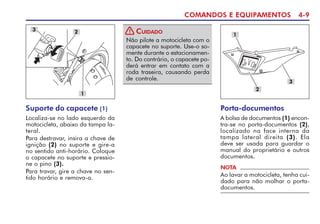 COMANDOS E EQUIPAMENTOS 4-9
Suporte do capacete (1)
Localiza-se no lado esquerdo da
motocicleta, abaixo da tampa la-
teral.
Para destravar, insira a chave de
ignição (2) no suporte e gire-a
no sentido anti-horário. Coloque
o capacete no suporte e pressio-
ne o pino (3).
Para travar, gire a chave no sen-
tido horário e remova-a.
3
1
2
Não pilote a motocicleta com o
capacete no suporte. Use-o so-
mente durante o estacionamen-
to. Do contrário, o capacete po-
derá entrar em contato com a
roda traseira, causando perda
de controle.
CUIDADO
!
Porta-documentos
A bolsa de documentos (1) encon-
tra-se no porta-documentos (2),
localizado na face interna da
tampa lateral direita (3). Ela
deve ser usada para guardar o
manual do proprietário e outros
documentos.
1
NOTA
Ao lavar a motocicleta, tenha cui-
dado para não molhar o porta-
documentos.
2
3
 