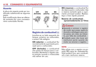 4-10 COMANDOS E EQUIPAMENTOS
Assento
A altura do assento pode ser mo-
dificada substituindo-se algumas
peças.
Esta modificação deve ser efetua-
da somente por uma concessio-
nária autorizada Honda.
Registro de combustível (1)
Localiza-se no lado esquerdo do
tanque, próximo ao carburador,
e possui três estágios.
ON (aberto): o combustível flui
normalmente do suprimento prin-
cipal para o carburador.
OFF (fechado): o combustível
não passa do tanque para o car-
burador. Mantenha o registro nes-
ta posição quando a motocicleta
não estiver em uso.
1
n Aprenda a acionar o registro
de modo que possa operá-lo
durante a pilotagem para evi-
tar parar, em meio ao trânsi-
to, por falta de combustível.
n Cuidado para não tocar em
nenhuma parte quente do
motor ao acionar o registro.
CUIDADO
!
NOTA
Não pilote com o registro na po-
sição RES após ter reabastecido.
Você poderá ficar sem combustí-
vel e sem nenhuma reserva.
Reserva de combustível:
aproximadamente 3,7 litros
RES (reserva): o combustível flui
da reserva para o carburador. Use
a reserva somente após o supri-
mento principal acabar. Reabas-
teça o mais rápido possível.
OFF
(fechado)
ON
(aberto)
RES
(reserva)
 