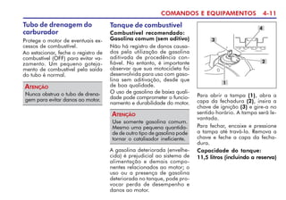 COMANDOS E EQUIPAMENTOS 4-11
Tubo de drenagem do
carburador
Protege o motor de eventuais ex-
cessos de combustível.
Ao estacionar, feche o registro de
combustível (OFF) para evitar va-
zamento. Um pequeno goteja-
mento de combustível pela saída
do tubo é normal.
Nunca obstrua o tubo de drena-
gem para evitar danos ao motor.
ATENÇÃO
Tanque de combustível
Combustível recomendado:
Gasolina comum (sem aditivo)
Não há registro de danos causa-
dos pela utilização de gasolina
aditivada de procedência con-
fiável. No entanto, é importante
observar que sua motocicleta foi
desenvolvida para uso com gaso-
lina sem aditivação, desde que
de boa qualidade.
O uso de gasolina de baixa quali-
dade pode comprometer o funcio-
namento e durabilidade do motor.
Para abrir a tampa (1), abra a
capa da fechadura (2), insira a
chave de ignição (3) e gire-a no
sentido horário. A tampa será le-
vantada.
Para fechar, encaixe e pressione
a tampa até travá-la. Remova a
chave e feche a capa da fecha-
dura.
Capacidade do tanque:
11,5 litros (incluindo a reserva)
3
1
4
Use somente gasolina comum.
Mesmo uma pequena quantida-
de de outro tipo de gasolina pode
tornar o catalisador ineficiente.
ATENÇÃO
2
A gasolina deteriorada (envelhe-
cida) é prejudicial ao sistema de
alimentação e demais compo-
nentes relacionados ao motor; o
uso ou a presença de gasolina
deteriorada no tanque, pode pro-
vocar perda de desempenho e
danos ao motor.
 