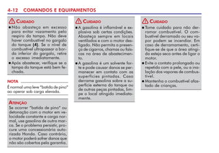 4-12 COMANDOS E EQUIPAMENTOS
Se ocorrer “batida de pino” ou
detonação com o motor em ve-
locidade constante e carga nor-
mal, use gasolina de outra mar-
ca. Se o problema persistir, pro-
cure uma concessionária auto-
rizada Honda. Caso contrário,
o motor poderá sofrer danos que
não são cobertos pela garantia.
ATENÇÃO
NOTA
É normal uma leve “batida de pino”
ao operar sob carga elevada.
n Não abasteça em excesso
para evitar vazamento pelo
respiro da tampa. Não deve
haver combustível no gargalo
do tanque (4). Se o nível de
combustível ultrapassar a bor-
da inferior do gargalo, retire
o excesso imediatamente.
n Após abastecer, verifique se a
tampa do tanque está bem fe-
chada.
CUIDADO
!
n A gasolina é inflamável e ex-
plosiva sob certas condições.
Abasteça sempre em locais
ventilados e com o motor des-
ligado. Não permita a presen-
ça de cigarros, chamas ou faís-
cas na área de abastecimen-
to.
n A gasolina é um solvente for-
te e pode causar danos se per-
manecer em contato com as
superfícies pintadas. Caso
derrame gasolina sobre a su-
perfície externa do tanque ou
de outras peças pintadas, lim-
pe o local atingido imediata-
mente.
CUIDADO
!
n Tome cuidado para não der-
ramar combustível. O com-
bustível derramado ou seu va-
por podem se incendiar. Em
caso de derramamento, certi-
fique-se de que a área atingi-
da esteja seca antes de ligar o
motor.
n Evite o contato prolongado ou
repetido com a pele, ou a ina-
lação dos vapores de combus-
tível.
n Mantenha o combustível afas-
tado de crianças.
CUIDADO
!
 